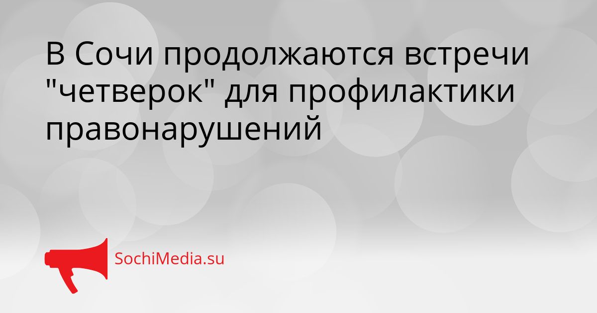 В Сочи продолжаются встречи &quotчетверок&quot для профилактики правонарушений Сгенерировано