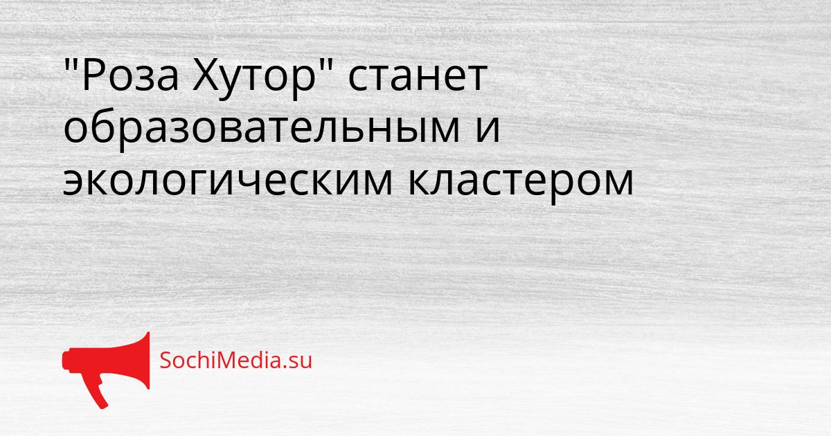 &quotРоза Хутор&quot станет образовательным и экологическим кластером Сгенерировано