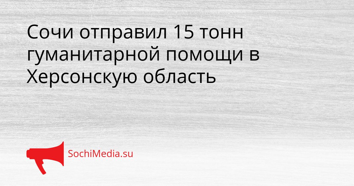 Сочи отправил 15 тонн гуманитарной помощи в Херсонскую область Сгенерировано