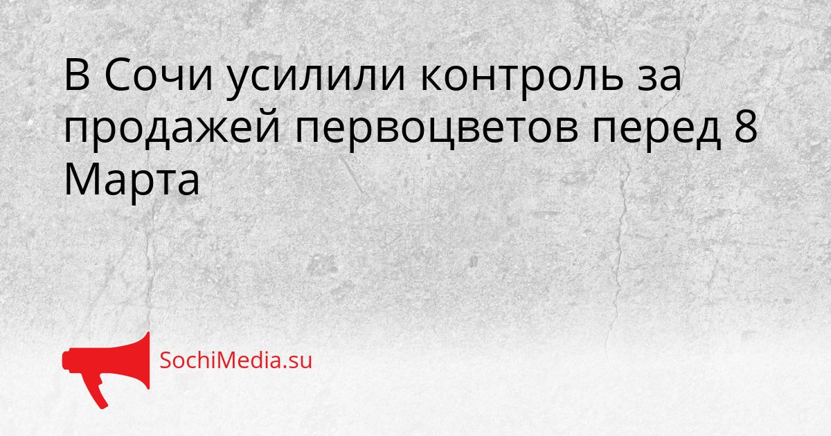 В Сочи усилили контроль за продажей первоцветов перед 8 Марта Сгенерировано
