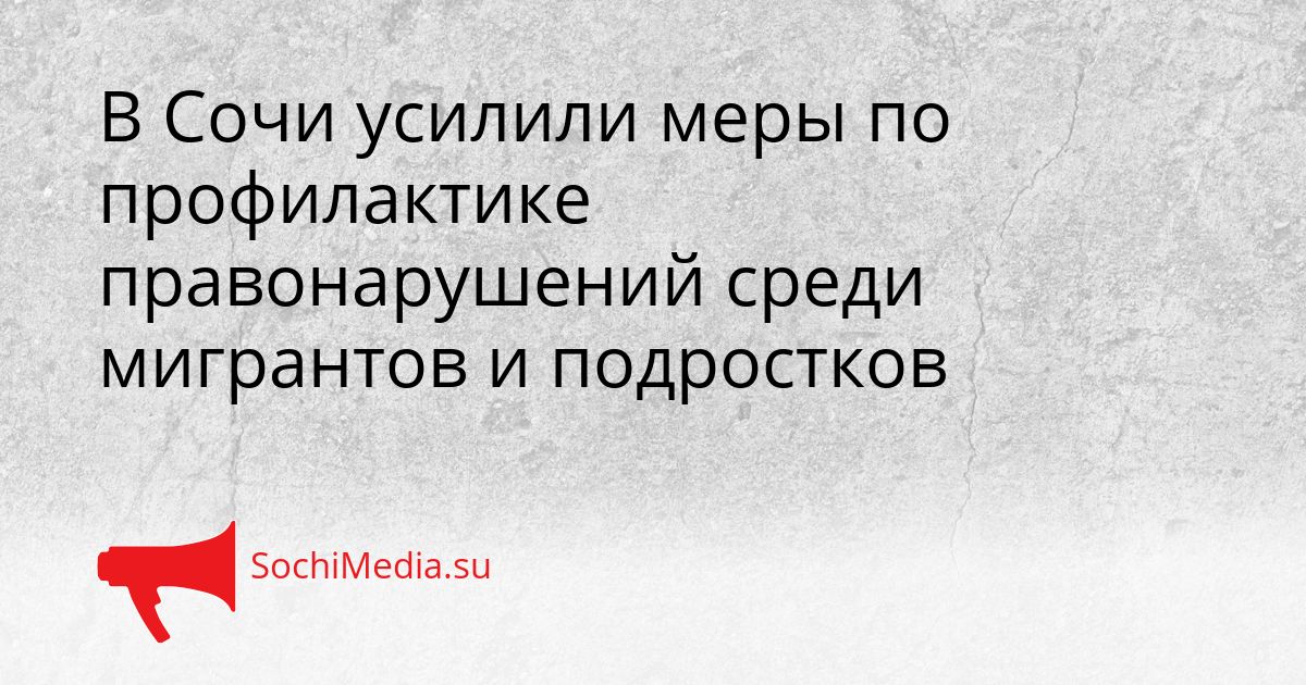 В Сочи усилили меры по профилактике правонарушений среди мигрантов и подростков Сгенерировано
