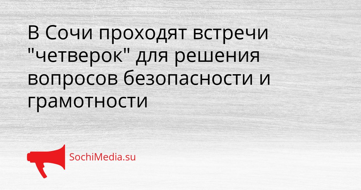 В Сочи проходят встречи &quotчетверок&quot для решения вопросов безопасности и грамотности Сгенерировано