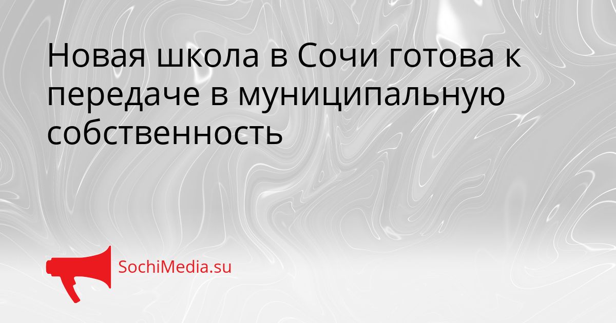 Новая школа в Сочи готова к передаче в муниципальную собственность Сгенерировано