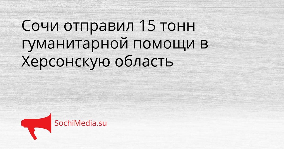 Сочи отправил 15 тонн гуманитарной помощи в Херсонскую область Сгенерировано