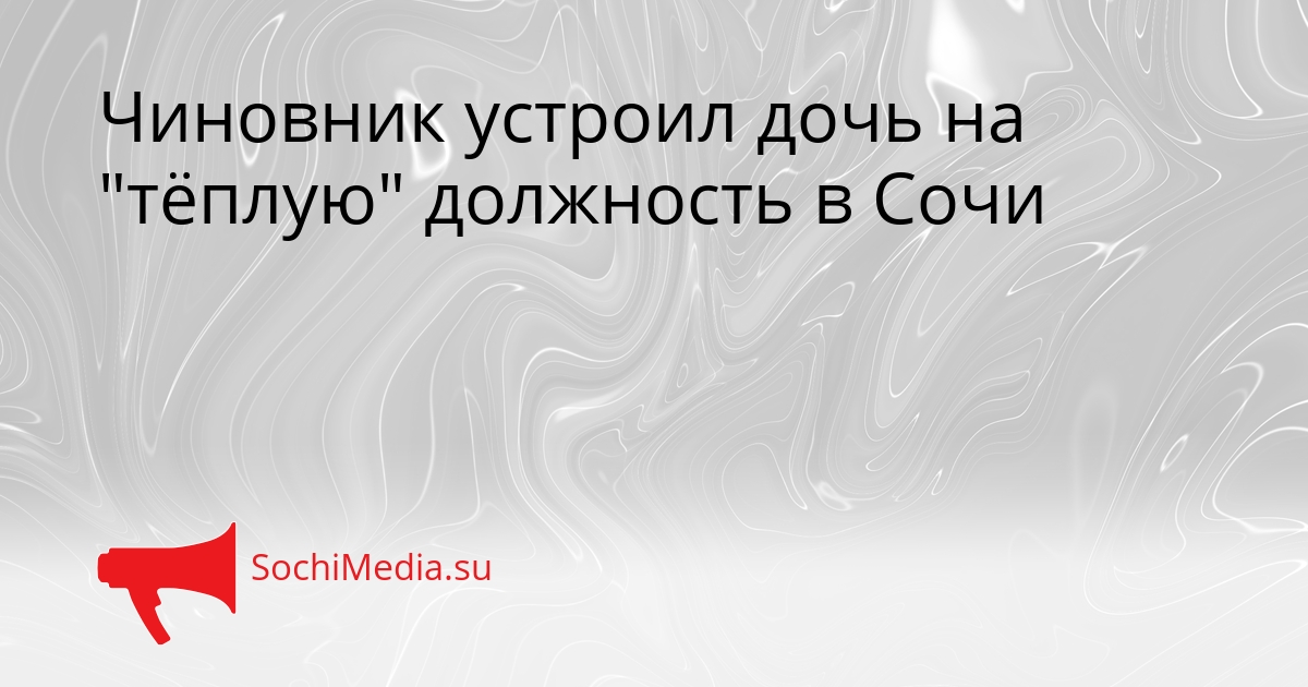 Чиновник устроил дочь на &quotтёплую&quot должность в Сочи Сгенерировано