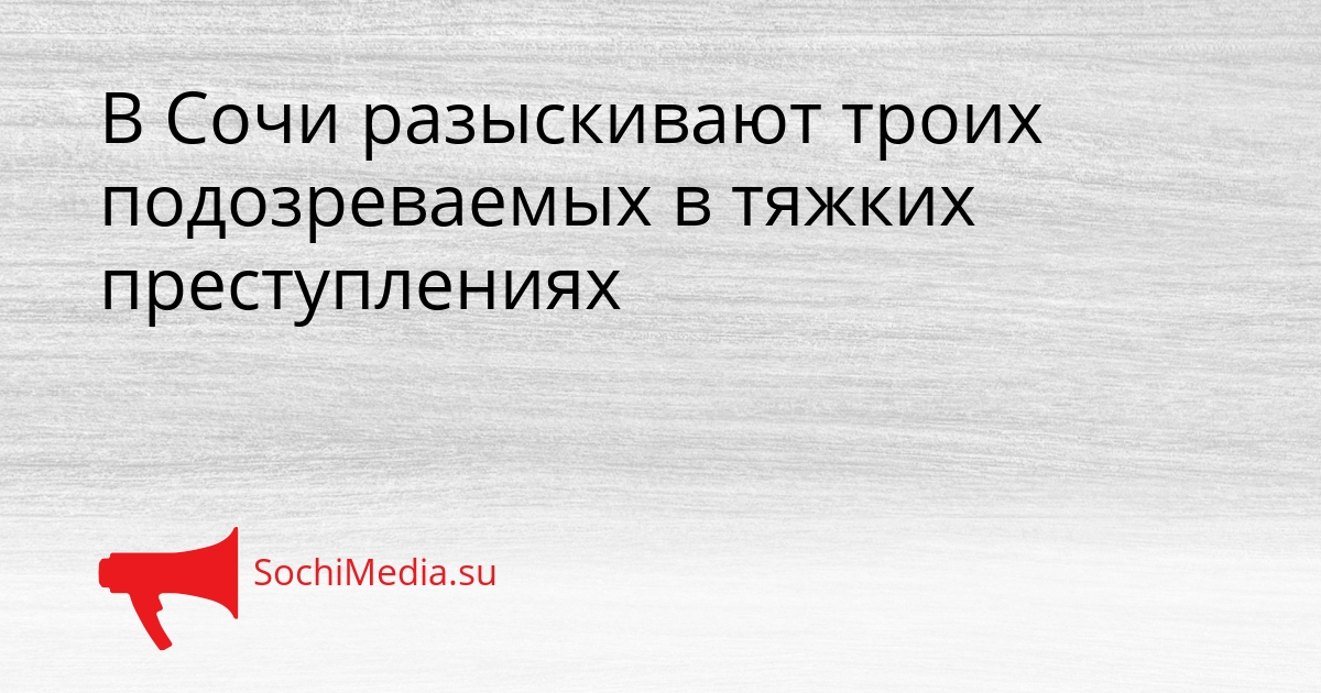 В Сочи разыскивают троих подозреваемых в тяжких преступлениях Сгенерировано