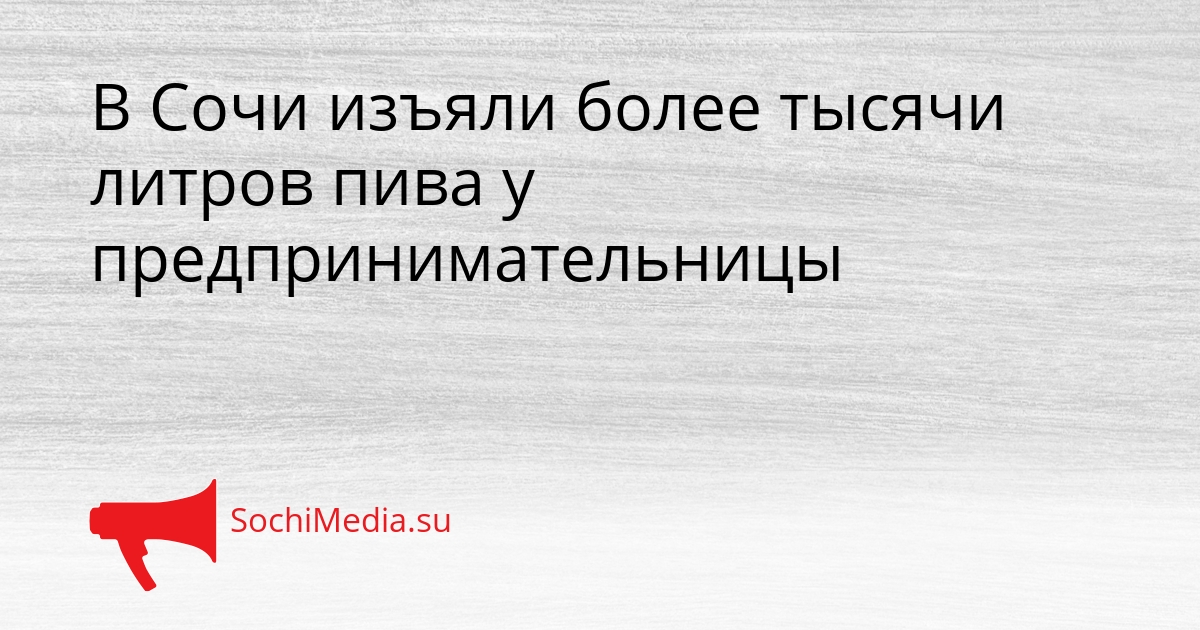 В Сочи изъяли более тысячи литров пива у предпринимательницы Сгенерировано
