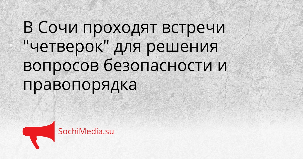 В Сочи проходят встречи &quotчетверок&quot для решения вопросов безопасности и правопорядка Сгенерировано