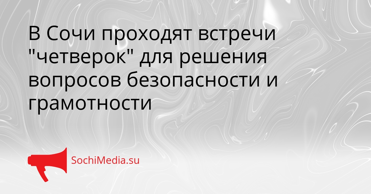 В Сочи проходят встречи &quotчетверок&quot для решения вопросов безопасности и грамотности Сгенерировано